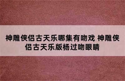 神雕侠侣古天乐哪集有吻戏 神雕侠侣古天乐版杨过吻眼睛